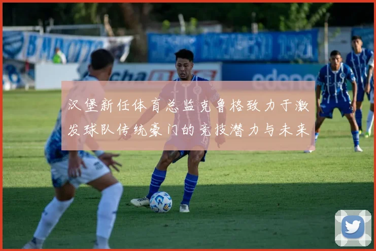 汉堡新任体育总监克鲁格致力于激发球队传统豪门的竞技潜力与未来发展