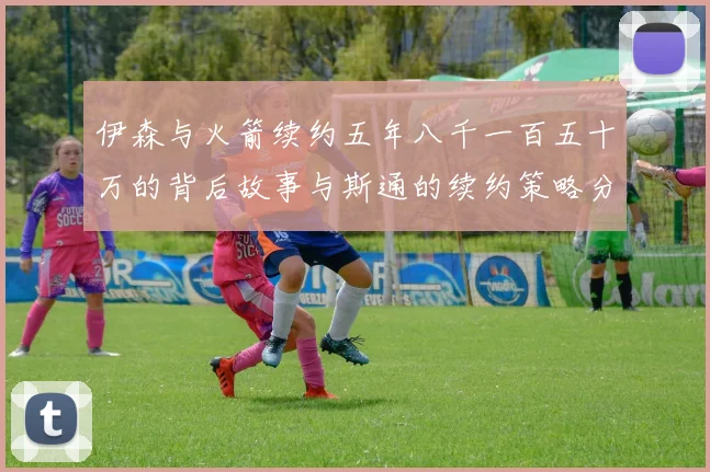 伊森与火箭续约五年八千一百五十万的背后故事与斯通的续约策略分析