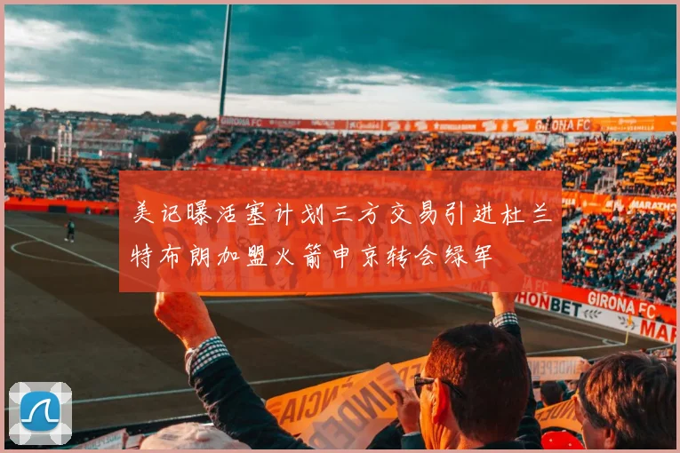 美记曝活塞计划三方交易引进杜兰特布朗加盟火箭申京转会绿军