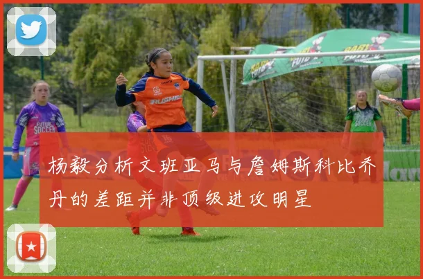 杨毅分析文班亚马与詹姆斯科比乔丹的差距并非顶级进攻明星