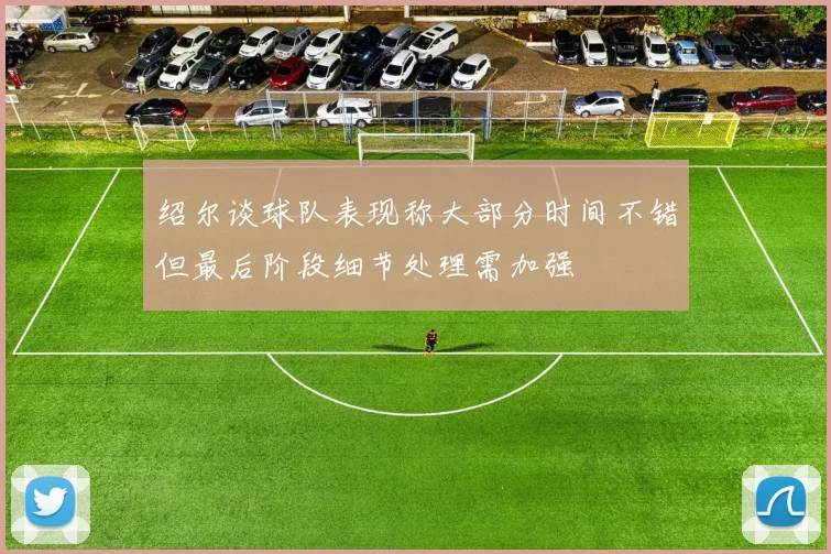 绍尔谈球队表现称大部分时间不错但最后阶段细节处理需加强
