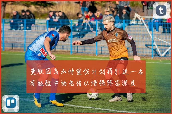 曼联因乌加特重伤计划再引进一名有经验中场老将以增强阵容深度