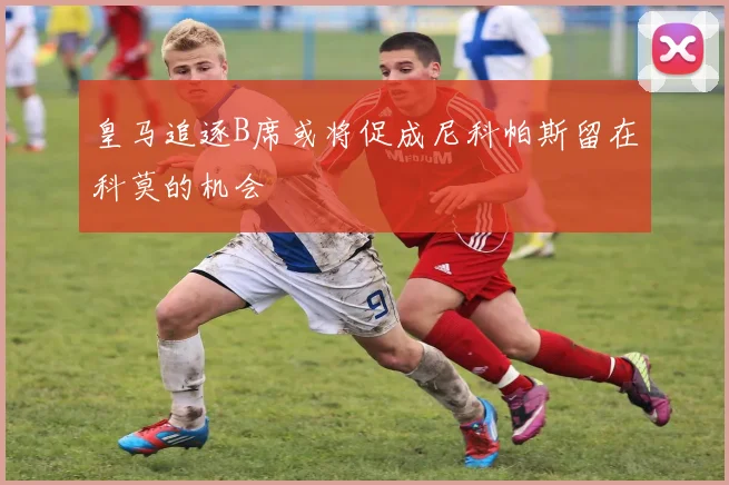 皇马追逐B席或将促成尼科帕斯留在科莫的机会