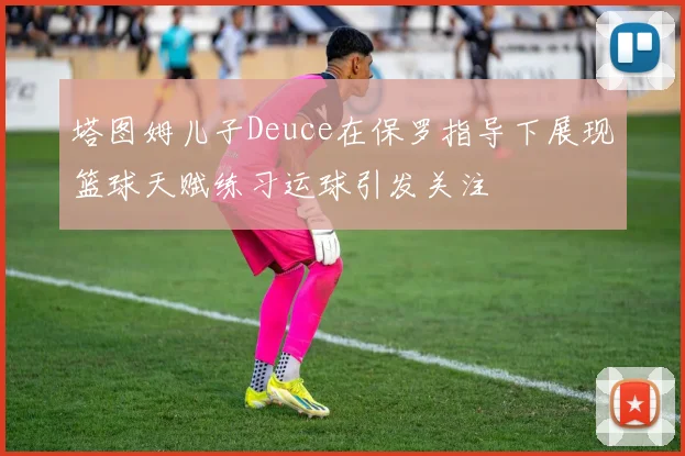 塔图姆儿子Deuce在保罗指导下展现篮球天赋练习运球引发关注