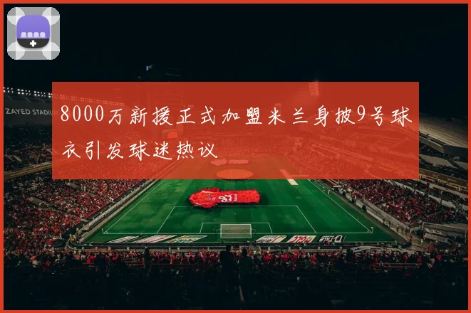 8000万新援正式加盟米兰身披9号球衣引发球迷热议