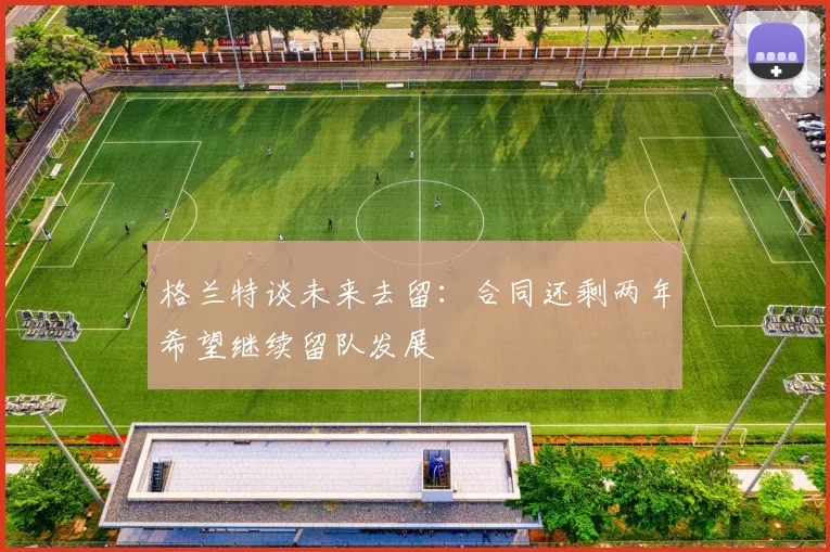 格兰特谈未来去留：合同还剩两年希望继续留队发展