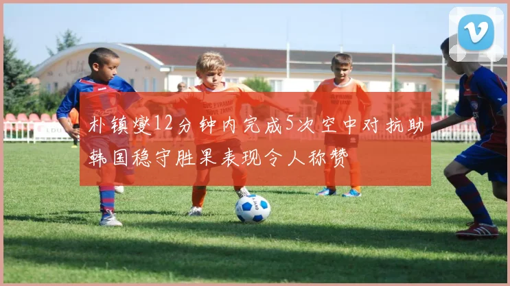 朴镇燮12分钟内完成5次空中对抗助韩国稳守胜果表现令人称赞