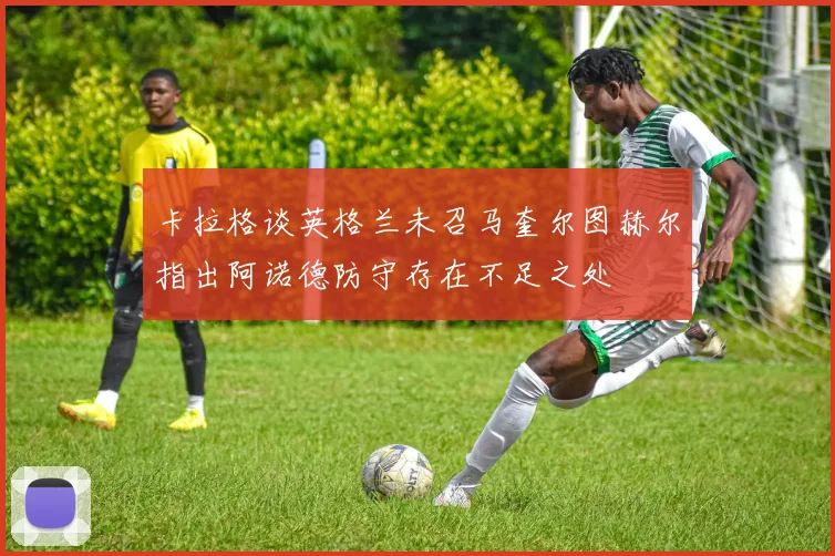 卡拉格谈英格兰未召马奎尔图赫尔指出阿诺德防守存在不足之处