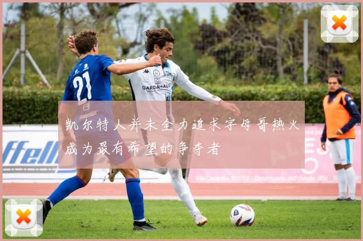 凯尔特人并未全力追求字母哥热火成为最有希望的争夺者