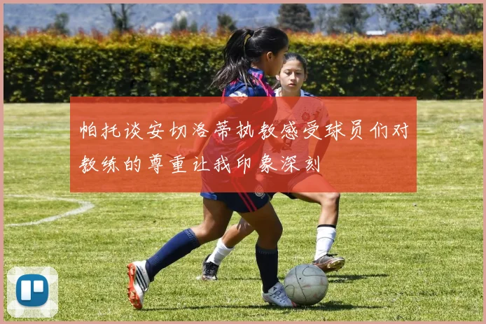 帕托谈安切洛蒂执教感受球员们对教练的尊重让我印象深刻