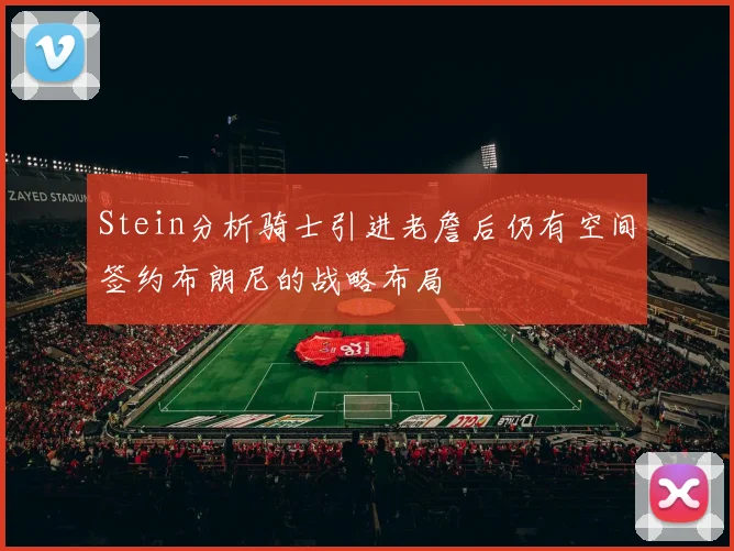 Stein分析骑士引进老詹后仍有空间签约布朗尼的战略布局