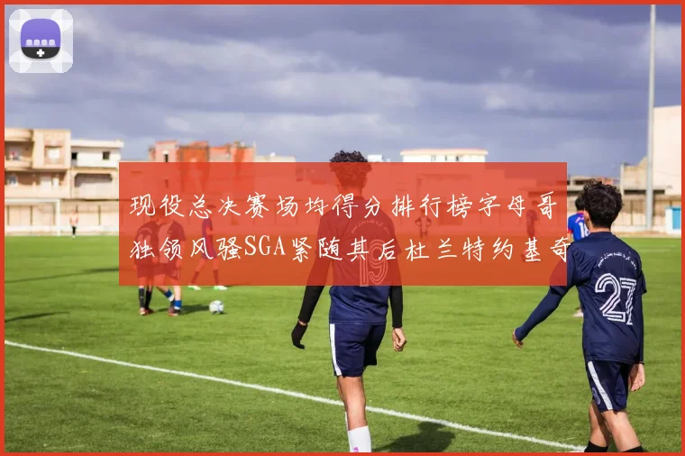 现役总决赛场均得分排行榜字母哥独领风骚SGA紧随其后杜兰特约基奇东契奇争夺第三