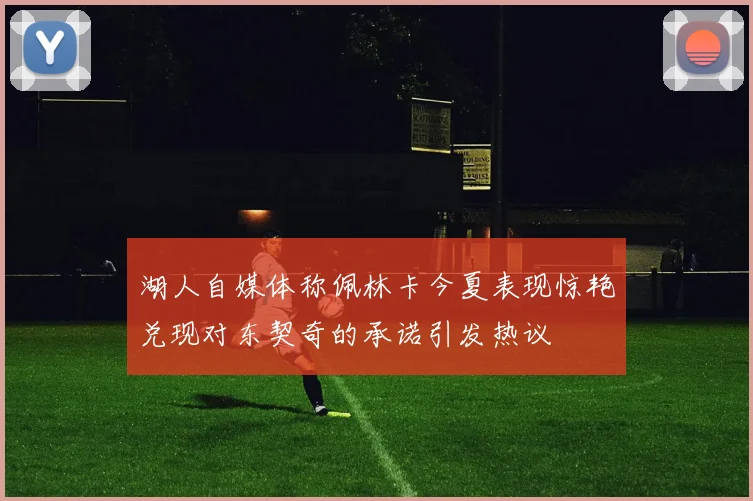 湖人自媒体称佩林卡今夏表现惊艳兑现对东契奇的承诺引发热议