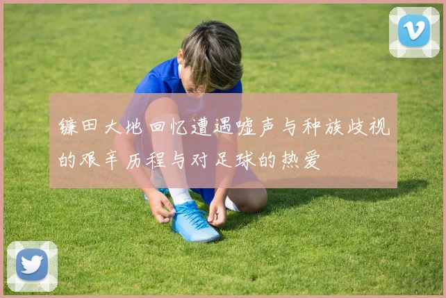 镰田大地回忆遭遇嘘声与种族歧视的艰辛历程与对足球的热爱