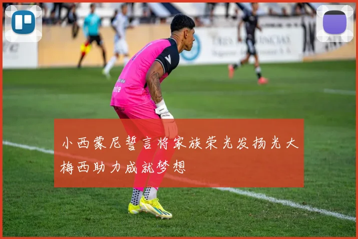 小西蒙尼誓言将家族荣光发扬光大梅西助力成就梦想