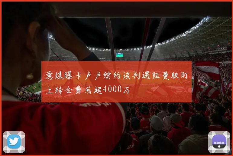 意媒曝卡卢卢续约谈判遇阻曼联盯上转会费或超4000万