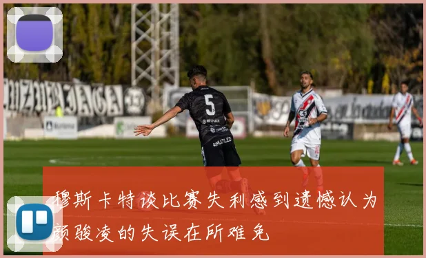 穆斯卡特谈比赛失利感到遗憾认为颜骏凌的失误在所难免