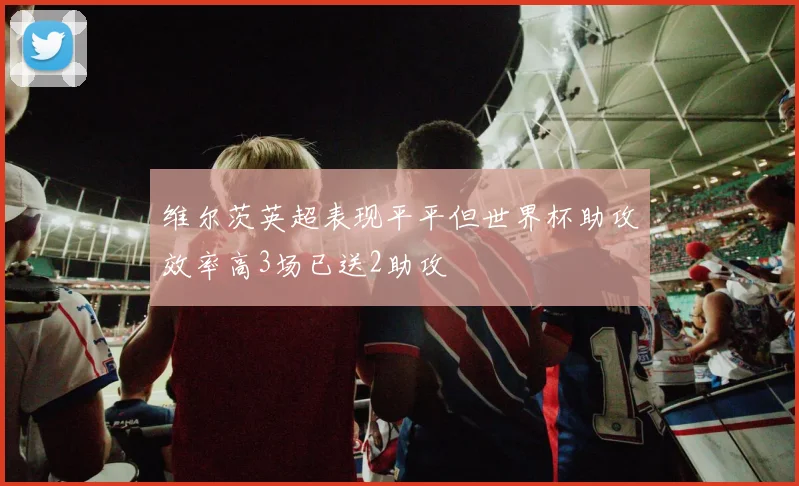 维尔茨英超表现平平但世界杯助攻效率高3场已送2助攻