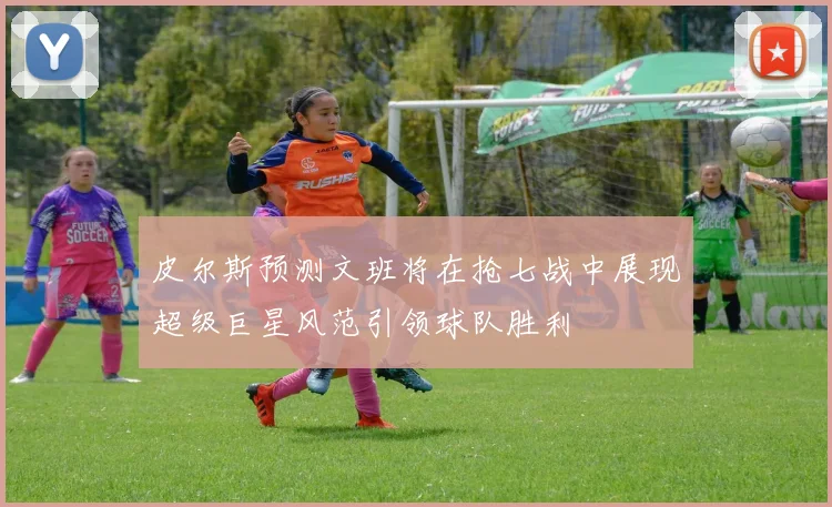 皮尔斯预测文班将在抢七战中展现超级巨星风范引领球队胜利