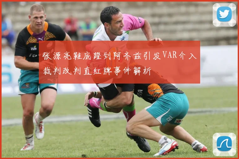 张源亮鞋底蹬到阿齐兹引发VAR介入裁判改判直红牌事件解析
